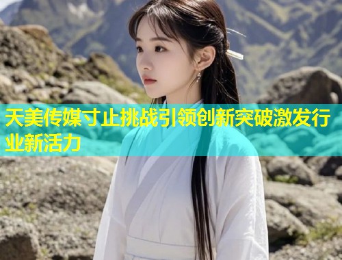 天美传媒寸止挑战引领创新突破激发行业新活力
