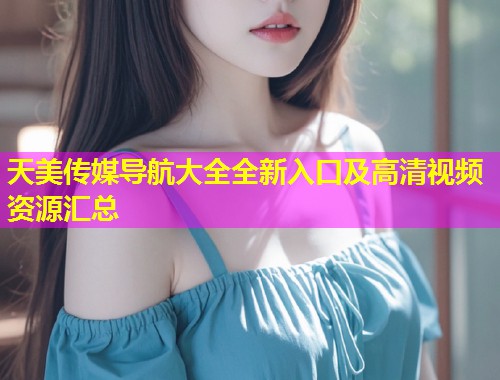 天美传媒导航大全全新入口及高清视频资源汇总