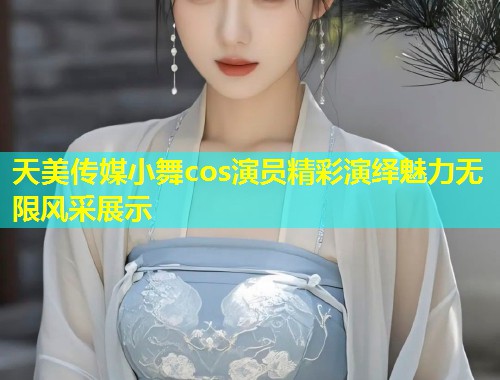 天美传媒小舞cos演员精彩演绎魅力无限风采展示