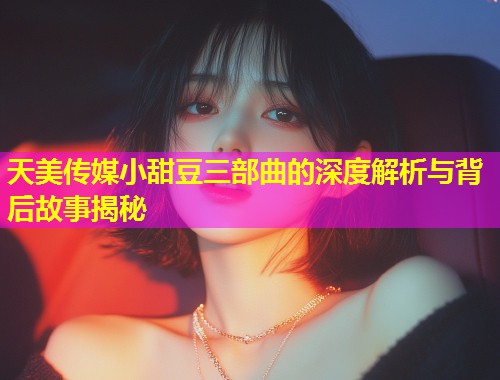 天美传媒小甜豆三部曲的深度解析与背后故事揭秘