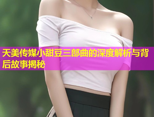 天美传媒小甜豆三部曲的深度解析与背后故事揭秘
