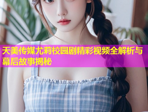 天美传媒尤莉校园剧精彩视频全解析与幕后故事揭秘