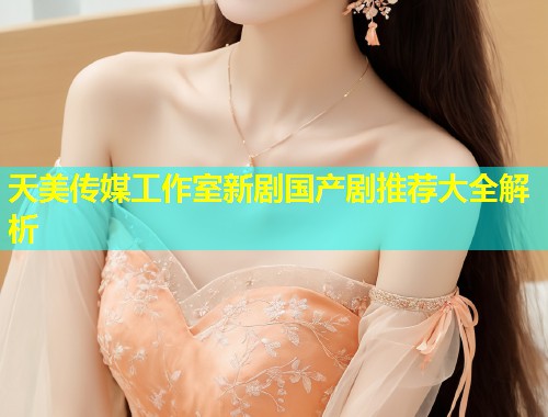 天美传媒工作室新剧国产剧推荐大全解析