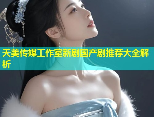 天美传媒工作室新剧国产剧推荐大全解析