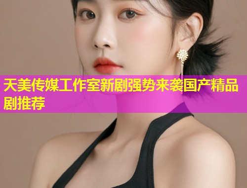 天美传媒工作室新剧强势来袭国产精品剧推荐