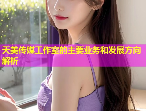 天美传媒工作室的主要业务和发展方向解析