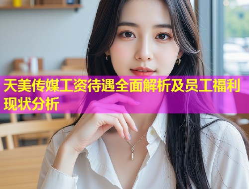 天美传媒工资待遇全面解析及员工福利现状分析
