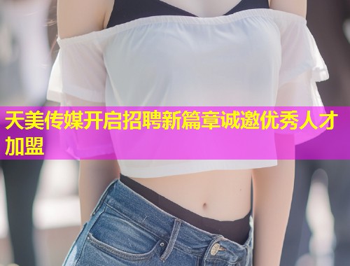 天美传媒开启招聘新篇章诚邀优秀人才加盟