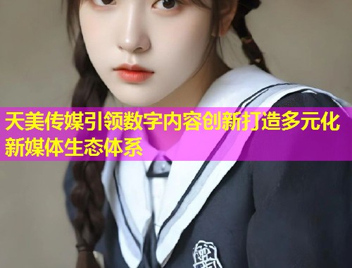 天美传媒引领数字内容创新打造多元化新媒体生态体系