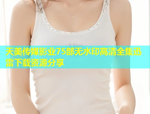 天美传媒影业75部无水印高清全集迅雷下载资源分享