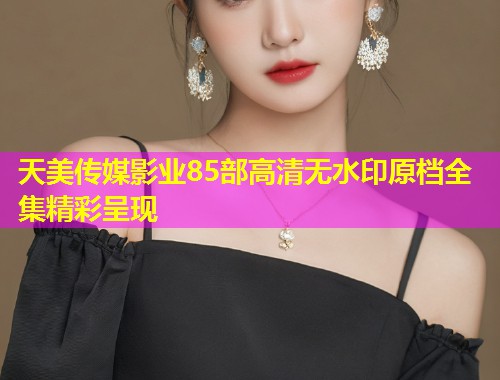 天美传媒影业85部高清无水印原档全集精彩呈现