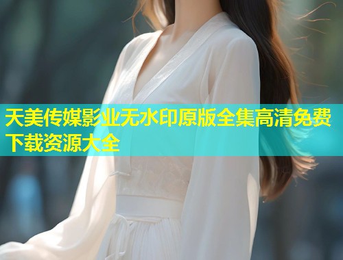 天美传媒影业无水印原版全集高清免费下载资源大全