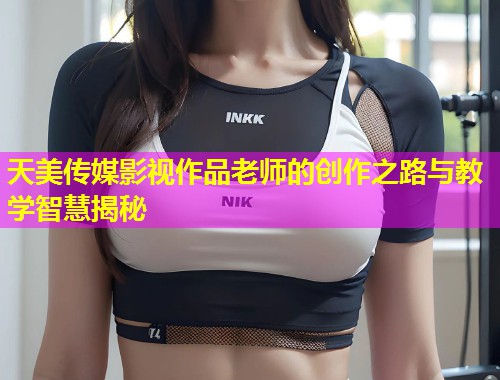 天美传媒影视作品老师的创作之路与教学智慧揭秘