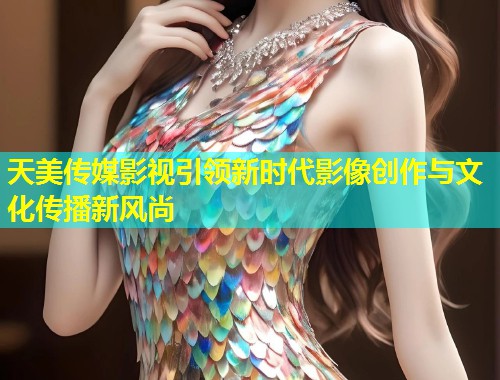 天美传媒影视引领新时代影像创作与文化传播新风尚