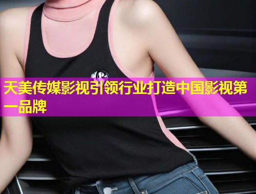 天美传媒影视引领行业打造中国影视第一品牌