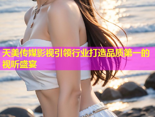 天美传媒影视引领行业打造品质第一的视听盛宴