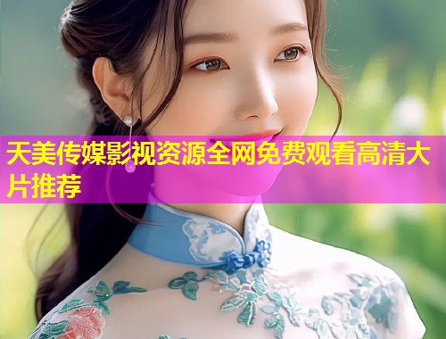 天美传媒影视资源全网免费观看高清大片推荐