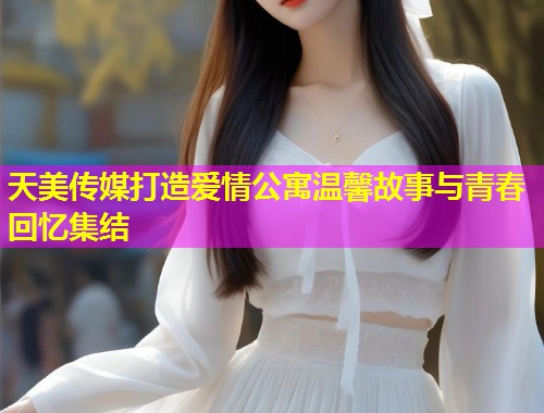 天美传媒打造爱情公寓温馨故事与青春回忆集结