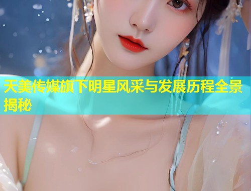 天美传媒旗下明星风采与发展历程全景揭秘