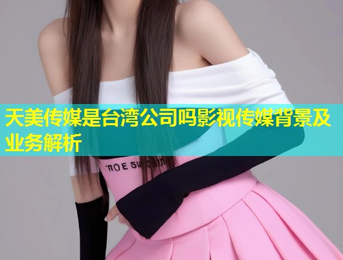 天美传媒是台湾公司吗影视传媒背景及业务解析