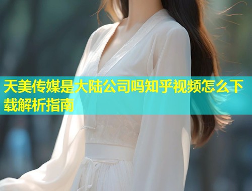 天美传媒是大陆公司吗知乎视频怎么下载解析指南