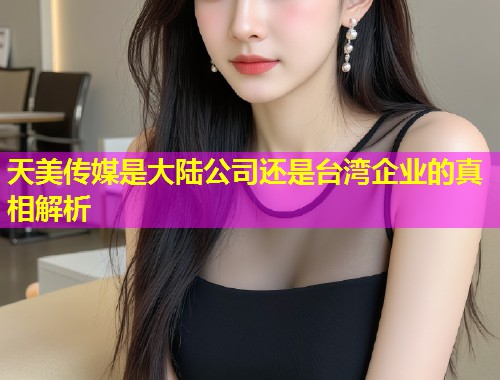 天美传媒是大陆公司还是台湾企业的真相解析