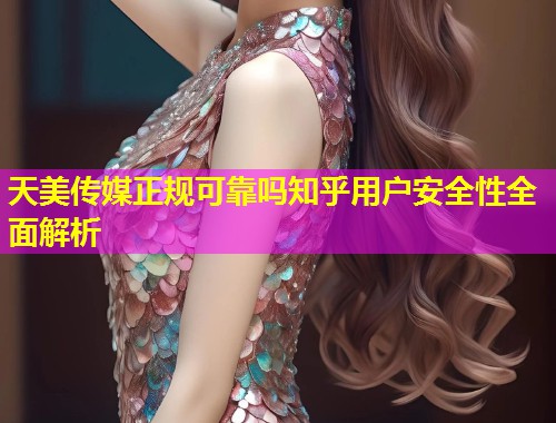天美传媒正规可靠吗知乎用户安全性全面解析
