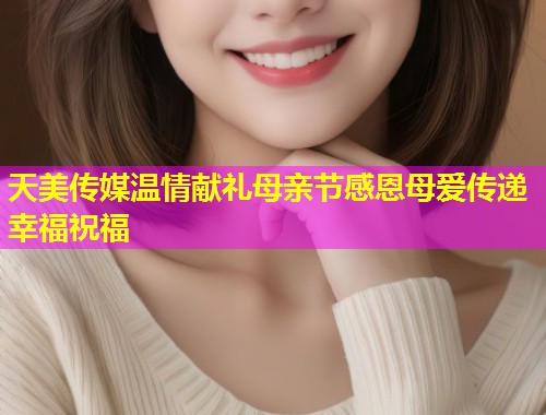 天美传媒温情献礼母亲节感恩母爱传递幸福祝福