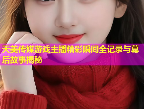天美传媒游戏主播精彩瞬间全记录与幕后故事揭秘