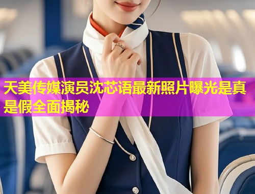 天美传媒演员沈芯语最新照片曝光是真是假全面揭秘