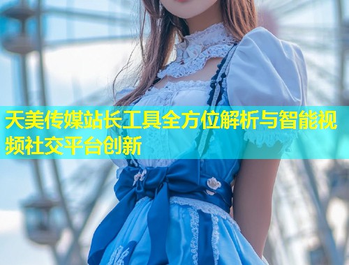 天美传媒站长工具全方位解析与智能视频社交平台创新