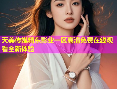 天美传媒精东影业一区高清免费在线观看全新体验