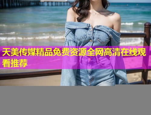 天美传媒精品免费资源全网高清在线观看推荐