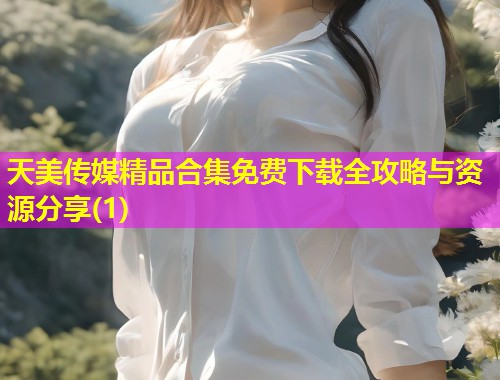 天美传媒精品合集免费下载全攻略与资源分享(1)