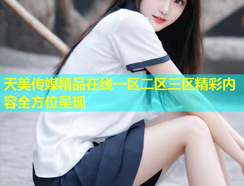 天美传媒精品在线一区二区三区精彩内容全方位呈现