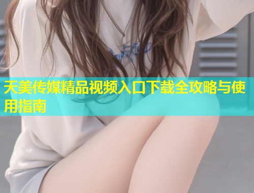 天美传媒精品视频入口下载全攻略与使用指南