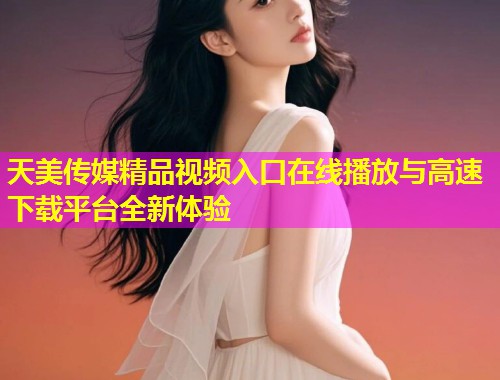 天美传媒精品视频入口在线播放与高速下载平台全新体验