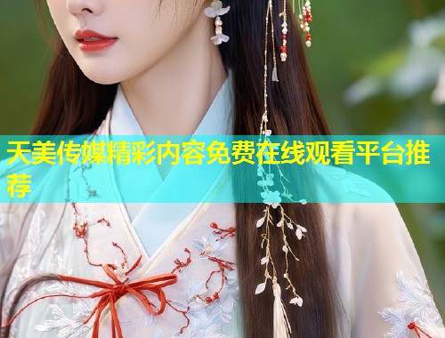 天美传媒精彩内容免费在线观看平台推荐