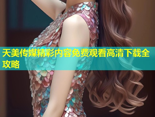 天美传媒精彩内容免费观看高清下载全攻略