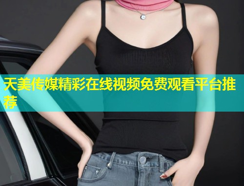 天美传媒精彩在线视频免费观看平台推荐