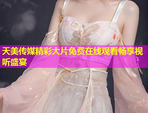 天美传媒精彩大片免费在线观看畅享视听盛宴
