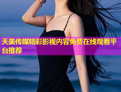 天美传媒精彩影视内容免费在线观看平台推荐