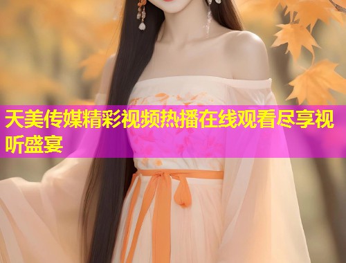 天美传媒精彩视频热播在线观看尽享视听盛宴