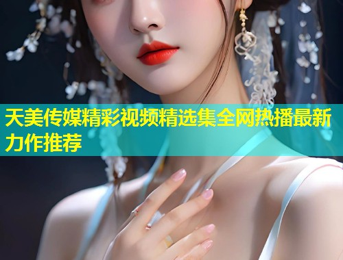 天美传媒精彩视频精选集全网热播最新力作推荐
