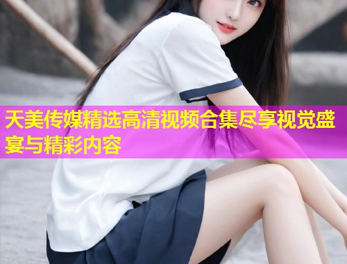 天美传媒精选高清视频合集尽享视觉盛宴与精彩内容