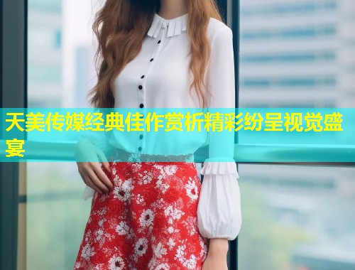 天美传媒经典佳作赏析精彩纷呈视觉盛宴