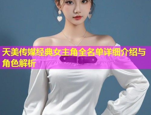 天美传媒经典女主角全名单详细介绍与角色解析