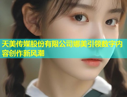 天美传媒股份有限公司娜美引领数字内容创作新风潮