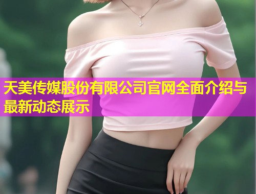 天美传媒股份有限公司官网全面介绍与最新动态展示