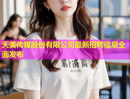 天美传媒股份有限公司最新招聘信息全面发布